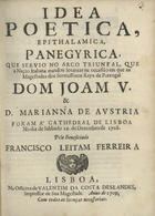 FERREIRA, Francisco Leitão, 1667-1735<br/>Idea poetica, epithalamica, panegyrica, que servio no Arco Triunfal, que a Nação Italiana mandou levantar na occasião em que as Magestades dos Serenissimos Reys de Portugal Dom João V & D. Marianna de Austria foram á Cathedral de Lisboa no dia de Sabbado 22. de Dezembro de 1708 / pelo beneficiado Francisco Leitam Ferreira. - Lisboa : na officina de Valentim da Costa Deslandes, impressor de Sua Magestade, 1709. - 48 p. ; 4º (21 cm)