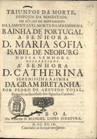 TOJAL, Pedro de Azevedo, 16---1742<br/>Triunfos da morte, despojos da Magestade em acçam de sentimento da lamentavel morte da Serenissima Rainha de Portugal a Senhora D. Maria Sofia Isabel de Neoburg Nossa Senhora : offerecidos à Senhora D. Catherina Serenissima Rainha da Gram Bretanha / por Pedro de Azevedo Tojal, formado na Faculdade dos Sagrados Canones. - Lisboa : na officina de Manoel Lopes Ferreyra, 1699. - [8] f. ; 4º (20 cm)