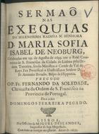 SOLEDADE, Fernando da, O.F.M. 1673-1737,<br/>Sermaõ nas exequias da Serenissima Rainha N. Senhora D. Maria Sofia Isabel de Neoburg, celebradas em 19. de Agosto de 1699. em o Real Convento de S. Francisco da Cidade de Lisboa pela Ordem Terceira, sendo Ministro o Conde de Val de Reys : fez Pontifical  o Illustrissimo Senhor D. Fr. Antonio Botado, Bispo de Hippona / pregou-o o P. Fr. Fernando da Soledade, Chronista da Ordem de S. Francisco na Provincia de Portugal ; da-o a luz Domingos Ferreira Pegado. - Lisboa : na Officina de Miguel Deslandes, Impressor de Sua Magestade, 1699. - 24 p. ; 4º (20 cm)