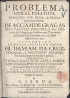 SANTA MARIA, Inácio de, O.F.M. 16---1724,<br/>Problema moral politico, resolvido por huma, e outra parte em o Sermaõ de Acçam de Graças pelo Capitulo Provincial da Provincia de Portugal, que se celebrou em o Convento de S. Francisco de Santarem em 4. de Abril deste anno de 1699 : offerecido ao Reverendissimo Padre Fr. Damiam de Cruz, pregador, e meritissimo ministro provincial eleyto no mesmo Capitulo / pregou-o o P.M.Fr. Ignacio de Santa Maria, Leytor de Theologia, & filho da mesma Provincia no ditto convento em a Dominga das Verdades ; da-o a luz, e asua custa Domingos Ferreyra Pegado primo do Autor. - Lisboa : na Officina de Manoel Lopes Ferreyra, 1699. - 23 p. ; 4º (19 cm)