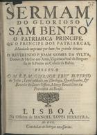 JESUS, Ruperto de, O.S.B. 1644-1708,<br/>Sermam do glorioso Sam Bento o Patriarca Principe, ou o Principe dos Patriarcas : mandado imprimir por hum seu grande devoto o Reverendo P. Joam Gomes da Sylva, Doutor, & Mestre em Artes, Vigario actual da Freguesia de S. Pedro na Cidade da Bahia / pregou-o o M.R.P.M. o Doutor Frey Ruperto de Jesus, Lente Jubilado em Theologia, Qualificador, & Revedor do Santo Officio, Monge Benedictino da Provincia do Brasil. - Lisboa : na Officina de Manoel Lopes Ferreyra, 1700. - 20 p. ; 4º (19 cm)