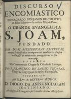 SAO TOMAS, Francisco de, C.S.S.J.E. 1661-1726,<br/>Discurso encomiastico do Sagrado Benjamin de Christo, & Filho Adoptivo da mesma Mãy de Deos, o grande Evangelista S. Joam, fundado em duas mysteriosas empresas, em que se decifraõ as incomparaveis excellencias da sua vida, & as admiraveis prerogativas do seu martyrio / exposto no Convento das Chagas da cidade de Lamego pelo P. Francisco de Santo Thomas, Conigo da Congregaçaõ do mesmo Evangelista ; offerecido ao... Senhor D. Diogo da Annunciaçam Justiniano, Arcebispo de Cranganor, do Concelho de Sua Magestade. - Lisboa : por Manoel Lopes Ferreyra, 1701. - 55 p. ; 4º (19 cm)