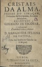 ESCOBAR, António de, O.C. 1618-1681,<br/>Cristaes da alma, frases do coraçam, rhetorica do sentimento, amantes desalinhos, escreveos Gerardo de Escobar, offecido a illustrissima Senhora, a Senhora D. Margarida Juliana de Tavora, filha dos Senhores Condes de S. Miguel. - Lisboa : na Officina de Joam da Costa, 1673. - [8], 272 p. ; 8º (14 cm)