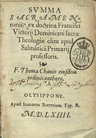 TOMAS de Chaves, O.P. ?-1570,<br/>Summa sacramentorum ex doctrina Francisci Victorij dominicani sacrae theologiae olim apud Salmãticã primarij professoris / F. Thoma Chauio eiusdem ordinis authore. - Olysippone : apud Ioannem Barrerium, 1564. - [4], 220, [12] f. ; 8º (15 cm)