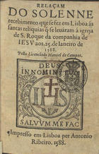 CAMPOS, Manuel de, fl. 1588<br/>Relaçam do solenne recebimento que se fez em Lisboa às santas reliquias q[ue] se leuáram à igreja de S. Roque da companhia de Iesu aos 25 de Ianeiro de 1588 / pelo licenciado Manoel de Campos. - Lisboa : per Antonio Ribeiro, 1588. - [4], 192 f. ; 8º (16 cm)