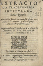 Extracto da tragicomedia intitulada Santo Ignacio : a materia he sua milicia, conversão, estudos, confirmação da Companhia, & mais progressos ate sua morte, & canonização : representada na Universidade & Collegio da Companhia de Jesu da Cidade dªEvora, aos de Junho de 622. - Em Lisboa : impresso por Geraldo da Vinha, 1623. - [24] p. ; 8º (15 cm)