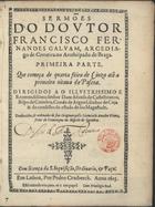 GALVAO, Francisco Fernandes, 1554-1610<br/>Sermões do Doutor Francisco Fernandes Galvam, Arcediago de Cerveira no Arcebispado de Braga : primeira parte : que começa de quarta feira de Cinza atê a primeira oitava de Pascoa : dirigidos ao... Dom Afonso de Castelbranco, Bispo de Coimbra... / traduzidos, & ordenados de seus Originaes pello licenciado Amador Vieira, Prior de Travanqua no Bispado de Coimbra. - Em Lisboa : Por Pedro Crasbeeck, 1615. - [12], 149, 147, [26] f. ; 4º (20 cm)