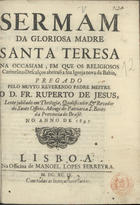 JESUS, Ruperto de, O.S.B. 1644-1708,<br/>Sermam da gloriosa Madre Santa Teresa na occasiam, em que os religiosos Carmelitas Descalços abriraõ a sua Igreja nova da Bahia / pregado pelo muyto Reverendo Padre Mestre o D. Fr. Ruperto de Jesus, Lente jubilado em Theologia, Qualificador, & Revedor do Santo Officio, Monge do Patriarca S. Bento da Provincia do Brasil : no anno de 1697. - Lisboa : na Officina de Manoel Lopes Ferreyra, 1699. - 22 p. ; 4º (19 cm)