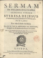 PIEDADE, António da, O.C. 1660-1724,<br/>Sermam da esclarecida, e sempre gloriosa virgem S. Teresa de Jesus, fundadora dos Carmelitas Descalços, pregado em esta Cidade da Bahia pelo M.R.P.M. Fr. Antonio da Piedade, Religioso de N. Senhora do Monte do Carmo, aos 17. de Outubro do anno de 1697. Em o terceiro dia da Festa, que os Religiosos fizeraõ na aperição do novo Templo. - Lisboa : na Real Officina dos Herdeiros de Miguel Deslandes, 1703. - 22, [2 br.] p. ; 4º (21 cm)