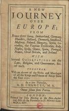 CHANCEL, Alexander Doriack, 17--<br/>A New Journey over Europe from France throª Savoy, Switzerland, Germany, Flanders, Holland, Denmark, Swedland, Muscovy, Poland, Hungary, Styria, Carinthia, the Venetian Territories, Italy, Naples, Sicily, Genoa, Spain, Portugal, France, Great Britain, and Ireland : with several observations on the laws, religion, and government, & c. of each : Together with an account of the births and marriages of all the Kings and Princes of Europe from the year 1650 / by a late traveller A. D. Chancel. - London : printed for John Harding at the Blew-Anchor and Bible on the Pavement in St. Martinªs-Lane, 1714. - XVI, 256, [8] p. ; 8º (15 cm)