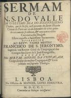 VISITACAO, Miguel da, C.S.S.J.E. 16-- -1724<br/>Sermam de N.S. do Valle em o ultimo dia do Solennissimo Triduo, que se lhe fez no Convento de Santo Eloy da Cidade do Porto aos 20. de Settembro de 1700. quando novamente se collocou, & veyo para o ditto convento a sua Imagem / pregado pelo M.R.P.M. Miguel da Visitaçam, conigo Secular da mesma Congregaçaõ, & Lente jubiladona sagrada Theologia. - Lisboa : na Officina Manoel Lopes Ferreyra, 1701. - 26, [2] p. ; 4º (20 cm)