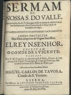 SALES, Francisco da Apresentação de, C.S.S.J.E. ?-1733,<br/>Sermam de Nossa S. do Valle, em o primeiro dia do Triduo, que todos os annos se celebra à mesma Senhora em o Real Convento de S. Eloy em 6. de Setembro de 1697 : estando o Santissimo Sacramento : sendo protector dos filhos adoptivos da Virgem Santissima ElRey N. Senhor, escrivam o Conde de S. Vicente / pregado pelo P.M. Francisco da Apresentaçaõ de Sales, Conego da Congregaçaõ de S. Joaõ Evangelista, & Lente de Theologia Moral em o Convento de S. Bento de Xabregas : offerecido ao Excellentissimo Senhor Miguel Carlos de Tavora, Conde de S. Vicente. - Lisboa : na Officina de Antonio Pedrozo Galram, 1698. - 27 p. ; 4º (19 cm)