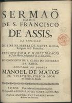 JESUS MARIA, Inácio de, O.C. antes de 1678-1704,<br/>Sermaõ em dia de S. Francisco de Assis, na profissam de Soror Maria de Santa Rosa, Religiosa de S. Francisco / pregou-o o M.R.P. Frey Ignacio de Jesus Maria, Religioso de N.S. do Carmo, no Convento de S. Clara do Desterro da Bahia ; dedicado ao Doutor Manoel de Matos de Viveyros, Fysico Mor no Estado do Brasil. - Lisboa : na Impressaõ de Bernardo da Costa Impressor : a custa de Manoel Vas Tagarro mercador de livros na Rua nova, 1697. - 23 p. ; 4º (20 cm)