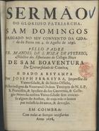 VITERBO, Manuel de Santa Rosa, O.F.M. 1666-1722,<br/>Sermão do glorioso Patriarcha Sam Domingos pregado no seu convento da cidade do Porto em 4. de Agosto de 1696 / pello Padre Fr. Manoel de S. Roza de Viterbo, Mestre dos estudantes do Collegio Novo de Sam Boaventura da Universidade de Coimbra ; e dado a estampa por Joseph Ferreyra, Impressor da Universidade, & do santo Officio... - Em Coimbra : [s.n.], 1698. - 27 p. ; 4º (19 cm)