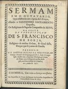 PURIFICACAO, José da, C.S.J.E. 1635-1694,<br/>Sermam em o outavario, que celebrarão em a Igreja de S. Roque, estando o Santissimo Sacramento Exposto, os Religiozos da Sagrada Companhia de Iesvs, na festa da canonizaçam de S. Francisco de Borja... / pregou-o o P. Doutor Ioseph da Purificaçam... no anno de 1671. - Coimbra : na Impressam da Viuva de Manoel de Carvalho Impressora da Vniversidade, 1673. - [2], 29, [1 br.] p. ; 4º (21 cm)