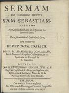 CONCEICAO, Amador da, O.F.M. 16---1709,<br/>Sermam do glorioso martyr Sam Sebastiam, pregado na Capella Real, aos 20 de Janeiro do Anno de 1670 em a solemnidade da Confraria da Corte, que institvio ElRey Dom Joam III / pelo P. Fr. Amador da Conceiçam, Frade Menor da Regular Observancia, & da Provincia de Portugal de S. Francisco ; dedicado ao Illvstrissimo Senhor Lvis de Sousa, do Conselho de S. Alteza, seu Capellam Mòr, Bispo eleito de Martyria, Deam da Sè do Porto, & Governador de seu Bispado. - Em Lisboa : na Officina de Domingos Carneiro, Empressor das tres Ordens militarez [sic], 1670. - [4], 20 p. ; 4º (20 cm)