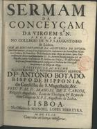 SAO CARLOS, Manuel de, O.S.A. 1665-1740,<br/>Sermam da Conceyçam da Virgem N.S. : pregado no Collegio de N.P. S. Augustinho de Lisboa : com as circunstancias da Assistencia do Divinissimo Sacramento, da acção de graças pelo feliz nascimento da Serenissima Infante a Senhora D. Francisca : & da vinda dos dous Anjos de prata, que o... Senhor D. Fr. Antonio Botado mandou vir de Augusta, para o Convento de N. Senhora da Graça : & assistiraõ primeyro ao solenne triduo, que se consagrou à Senhora da Conceyçaõ nos primeyros de Mayo de 1699 : e offerecido ao... Senhor D. Fr. Antonio Botado, Bispo de Hipponia... / pelo P.M. Fr. Manoel de S. Carlos Religioso Augustinho, Lente de Theologia, & Reytor do ditto Collegio de N.P.S. Augustinho de Lisboa. - Lisboa : na Officina de Manoel Lopes Ferreyra, 1699. - [48], 28 p. ; 4º (19 cm)