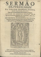 ROUBAO, Álvaro de Escobar, 1615-1670<br/>Sermão da Pvrificasam da Virgem Senhora Nossa, com titvlo, da Lvs / que na Vniversidade de Coimbra prègou Alvaro de Escobar Rovbam Prior de Agueda, Protonotario Apostolico de S. Santidade anno 1665 ; offerecido ao Senhor Alexandre da Sylva, Inquisidor Apostolico do S. Officio da Inquisisão de Coimbra; & Conego Prebendo da Sè Primacial, &c.. - Em Coimbra : na Impressaõ da Viuva de Manoel de Carvalho Impressor da Vniversidade : a custa de Manuel de Figueiredo Mercador de livros, 1667. - [4], 18, [1] p. ; 4º (20 cm)