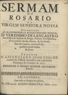 COELHO, João, fl. 167-<br/>Sermam/ do/ Rosario/ da/ Virgem Senhora Nossa/ offerecido/ ao Illustrissimo, e Reverendissimo Senhor/ D. Verissimo de Lancastro/ Arcebispo, & Senhor de Braga, Primàz das Espanhas,/ do Conselho de Sua Alteza, & seu Sumi-/lher da Cortina, nomeado In-/quisidor Geral destes/ Reynos./ Pregou-o/ o licenciado Joam Coelho/ ... em o primeiro/ domingo de Outubro de 1673./ Presente o mesmo Senhor Arcebispo/ Primàz. - Em Coimbra : na Officina de Ioseph Ferreyra, 1677. - 23 p. ; 4º (20 cm)