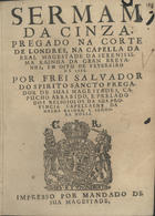 ESPIRITO SANTO, Salvador do, O.F.M. Cap. 16---1689,<br/>Sermam da cinza, pregado na corte de Londres, na capella da Real Magestade da Serenissima Rainha da Gran Bretanha, em oito de Fevereiro de 1665 / por Frei Salvador do Spirito Sancto... - [Londres : s.n., 1665]. - [6, 2 br.], 23 p. ; 4º (20 cm)