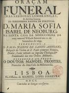 SANTO ANTONIO, José de, O.S.P. 1668-1710,<br/>Oraçam funeral nas saudosas lembranças & devidas honras da Serenissima Rainha de Portugal D. Maria Sofia Isabel de Neoburg, na Santa Casa da Misericordia da muy notavel Villa de Setuval em 11. de Settembro de 1699 / pronunciou-a o P.M.Fr. Joseph de Santo Antonio, Religioso da Ordem de S. paulo primeyro Eremita, Doutor , Lente jubilado na sagrada Theologia, & Examinador das tres Ordens Militares : offerece-a ao prelo o Doutor Manoel Prostes, Provedor da ditta Casa da Misericordia. - Lisboa : na Officina de Manoel Lopes Ferreyra, 1700. - 32 p. ; 4º (19 cm)