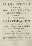 PALAFOX Y MENDOZA, Juan de, 1600-1659<br/>Al Rey Nuestro Señor Por La Provincia De La Compañia de Iesus De La Nueva España En Satisfacion De Un Libro De El Visitador Obispo D. Iuan de Palafox y Mendoza : Publicado En Nombre De El Dean, Y Cabildo De Su Iglesia Catedral De La Puebla De Los Angeles. - [Puebla De Los Angeles : s.n., 17--]. - 278 p.