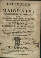 PEGAS, Manuel Álvares, 1635-1696<br/>Opusculum de maioratus possessorio interdicto: seu de ordine procedendi in causis maioratus possessionis, & proprietatis / authore Emmanuele Alvarez Pegas.... - Ulyssipone : ex Typographia Michaelis Deslandes, Serenissimi Regis Typographi, 1695. - [20], 426 p. ; 4º