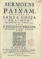 RODRIGUES, Inácio, S.J. 1701-17--,<br/>Sermoens da paixam, pregados na Santa Igreja de Lisboa, no anno de 1738. E no de 1745 / pelo P. Ignacio Rodrigues da Companhia de Jesus da Provincia do Brazil. - Lisboa : na Officina de Pedro Ferreira, 1746. - 39 p. ; 4º (20 cm)