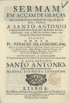 CONCEICAO, Inácio da, O.C. fl. 1745,<br/>Sermam em acçam de graças, que na tarde de treze de Junho de 1743. em que se abrio, e dedicou a Santo Antonio a Igreja do seu novo Convento de Bellem do Pará, occorendo com a festa do mesmo Santo a do Corpo de Deos Sacramentado / pregou o M. R. P. M. Fr. Ignacio da Conceiçam, natural da Cidade de Bellem do Graõ Parà, Religioso Observante de N. S. do Monte do Carmo... ; offerecido, e dedicado à honra do mundo, gloria de Lisboa... Santo Antonio por seu mais minimo devoto Manoel Ferreira Leonardo. - Lisboa : na Officina de Pedro Ferreira, Impressor da Rainha N. S., 1745. - [16], 22 p. ; 4º (19 cm)