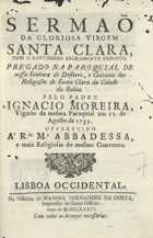 MOREIRA, Inácio, 1685-1740<br/>Sermaõ da gloriosa virgem Santa Clara, com o santissimo sacramento exposto : pregado na paroquial de nossa senhora do Desterro, e Convento das Religiosas de Santa Clara da Cidade da Bahia / pelo padre Ignacio Moreira, vigario da mesma Paroquial aos 12. de Agosto de 1735. - Lisboa Occidental : na Officina de Manoel Fernandes da Costa, Impressor do Santo Officio, 1736. - [8], 28 p. ; 4º (21 cm)