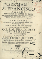 ALMEIDA, Francisco de, S.J. 1706-1761,<br/>Sermam de S. Francisco Xavier, Protector da Cidade da Bahia, na solemnidade anniversaria, com que o festeja o nobilissimo Senado da Camera, pelo beneficio, que fez a todo Estado do Brasil, livrando-o da péste chamada vulgarmente a Bicha : recitado na Igreja do Real Collegio de Jesu a 10 de Mayo de 1742... / por seu author o R. P. M. Francisco de Almeida, da Companhia de Jesu.... - Lisboa : na Officina dos Herdeiros de Antonio Pedrozo Galram, 1743. - [8], 27, [1] p. ; 4º (23 cm)