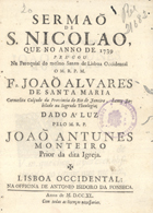 SANTA MARIA, João Álvares de, O.C. 1703 -?,<br/>Sermaõ de S. Nicolao / que no anno de 1739 pregou na Paroquial do mesmo Santo de Lisboa Occidental o M. R. P. M. Fr. Joaõ Alvares de Santa Maria Carmelita Calçado da Provincia do Rio de Janeiro, Lente Jubilado na Sagrada Theologia ; dado à luz pelo M. R. P. João Antunes Monteiro Prior da dita Igreja. - Lisboa Occidental : na Officina de António Isidoro da Fonseca, 1740. - [18], 56 p. ; 4º (20 cm)