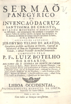 ROSARIO, Luís Botelho do, 1695-17--<br/>Sermaõ Panegyrico da Invenção da Cruz Santissima de Christo, estando manifesto o Santo Lenho na festividade, que annualmente lhe consagra a Irmandade dos Santos Passos do mesmo Christo na Igreja dos Religiosos de N. Senhora do Monte Carmo calçado na Cidade da Bahia, no dia 3. de Mayo de 1738 : offerecido ao Senhor Leronymo Velho de Araujo, Cavalleiro professo na Ordem de Christo... / composto pelo P. Fr. Luiz Botelho do Rosario, Religioso de N. Senhora do Monte do Carmo da Provincia da Bahia.... - Lisboa Occidental, : na Officina de Miguel Manescal da Costa, Impressor do Santo Officio, 1740. - [8], 64 p. ; 4º (20 cm)