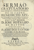 DAMIAO, José dos Santos Cosme e, O.F.M. 1694-17?,<br/>Sermaõ Gratulatorio nas Exequias, e Honras Funeraes do SS. Padre Benedicto XIV, que se celebrárão aos 30 de Outubro de 1758 na Sé Cathedral da Cidade da Bahia por ordem, e despeza do Exc.mo e R.mo Senhor D. José Botelho de Mattos, Arcebispo Primaz do Brazil / prégado pelo M. R.P.M. Fr. José dos Santos Cosme e Damião, Religioso Capucho da Provincia de Santo Antonio do Brasil... Examinador Synodal do Bispado de Pernambuco. - Lisboa : na Officina de Miguel Manescal da Costa, Impressor do Santo Officio, 1762. - [16], 53, [2 br.] p. ; 4º (21 cm)