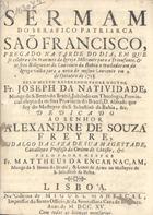 NATIVIDADE, José da, O.S.B. 1649-1714,<br/>Sermam do Serafico Patriarca São Francisco, pregado na tarde do dia, em que se celebra o seu tranzito da Igreja Militante para a Triunfante; & os seus Religiozos do Convento da Bahia o trasladaram da Igreja velha para a nova do mesmo convento em 4 de Outubro de 1715 / pelo muyto reverendo Padre Doutor Fr. Joseph da Natividade, Monge de S. Bento do Brazil, Jubilado em Theologia, Provincial eleyto da mesma Provincia do Brazil, d. Abbade que foy do Mosteyro de S. Sebastiaõ da Bahia, &c.... - Lisboa : na Officina de Miguel Manescal, Impressor do Santo Officio, & da Serenissima Caza de Bragança, 1715. - 27 p. ; 4º (19 cm)