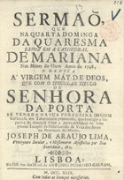 LIMA, José de Araújo, 17--<br/>Sermaõ, que na Quarta Dominga da Quaresma expoz em a Cathedral de Mariana nas Minas do Ouro anno de 1748, e dedica a Virgem Mãy de Deos, que com o singular titulo de Senhora da Porta se venera na sua peregrina imagem collocada em Tabernaculo primoroso, que se erigio a impulsos da devoçaõ sobre a a porta principal do sumptuoso Templo da Misericordia da Villa dos Arcos na Provincia do Minho / Joseph de Araujo Lima, Prebytero Secular, e Missionario Apostolico por Sua Santidade, &c.. - Lisboa : na Officina dos Herd. de Antonio Pedrozo Galram, 1749. - [12], 15 p. ; 4º (19 cm)