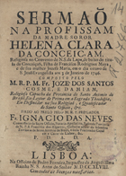 DAMIAO, José dos Santos Cosme e, O.F.M. 1694-17?,<br/>Sermaõ na Profissam da Madre Soror Helena Clara da Conceiçam , Religiosa no Convento de N. S. da Lapa, de baixo do titulo da Conceiçaõ, Filha de Francisco Rodrigues Maya, e de sua mulher Josefa Maria, em o dia oitavo de S. Joaõ Evangelista aos 3 de Janeiro de 1746 / composto pelo M.R.P.M. Fr. Jozé dos Santos Cosme, e Damiam, Religioso Capucho da Provincia de Santo Antonio do Brasil.... - Lisboa : na Officina de Pedro Ferreira, Impressor da Augustissima Rainha N. S., 1748. - 26, [2 br.] p. ; 4º (20 cm)