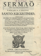 NATIVIDADE, José da, O.S.B. 1649-1714,<br/>Sermaõ do gloriosissimo Patriarca, e Doutor Santo Augustinho : pregado no dia do mesmo Santo, e com o Santissimo Sacramento exposto, na Cidade da Bahia, & na Igreja de N. Senhora da Palma, aonde tem o seu Hospicio os Religiosos da Sagrada familia dos Eremitas Descalços de Santo Augustinho, Missionarios da Costa de S. Thomè, & Mina / pelo padre Doutor Frey Joseph da Natividade, Lente jubilado em Theologia, & Monge de S. Bento da Provincia do Brasil, sendo D. Abbade do seu Mosteyro da Bahia : no anno de 1697. - Lisboa : por Bernardo da Costa de Carvalho, Impressor, 1698. - 23 p. ; 4º (20 cm)