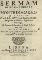 MERCES, Matias das, O.S.A.<br/>Sermam de Nossa Senhora do Monte do Carmo / que prégou o M. R. P. Fr. Mathias das Merces, religioso missionario Agostinho Descalço, no Convento dos Carmelitas da Cidade da Bahia anno 1713 ; dado a estampa pelo M. R. P. M. Fr. Joseph da Conceyção, Prior do mesmo convento. - Lisboa : na Officina de Pascoal da Sylva, impressor de sua Magestade, 1716. - 19 p. ; 4º (21 cm)