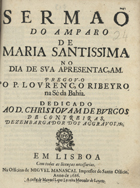 RIBEIRO, Lourenço, 1648-1724<br/>Sermaõ do Amparo de Maria Santissima no dia de sua Apresentaçam / pregou-o o P. Lourenço Ribeiro : na Sè da Bahia : dedicado ao D. Christovam de Burgos de Contreiras, Dezembargador dos Aggravos, &c. - Em Lisboa : na Officina de Miguel Manascal Impressor do Santo Officio : a custa de Manuel Lopes Ferreira Mercador de Livros, 1686. - [1, 1 br.], 14 p. ; 4º (20 cm)