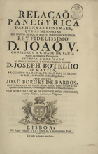 BARROS, João Borges de, 1706-?<br/>Relaçao panegyrica das honras funeraes, que às memorias do muito alto, e muito poderoso senhor Rey Fidelissimo D. João V consagrou a cidade da Bahia Corte da America Portugueza... / pelo Doutor Joaõ Borges de Barros, Mestre-Escola da Santa Sé da Bahia, Protonotario Apostolico de Sua Santidade, e Desembargador Numerario da Relaçaõ Ecclesiastica.... - Lisboa : na Regia Officina Sylviana, e da Academia Real, 1753. - [28], 326 p. ; 2º (31 cm)