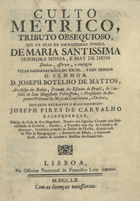 ALBUQUERQUE, José Pires de Carvalho e, 1701-1760<br/>Culto Metrico, Tributo Obsequioso, que ás aras da sacratissima pureza de Maria Santissima Senhora Nossa, e May de Deos, dedica, offerece, e consagra...pelas sagradas mãos do Excel., e Rev. Senhor o Senhor D. Joseph Botelho de Mattos, Arcebispo da Bahia, Primaz dos Estados do Brasil... / dos seus escravos o mais rendido Joseph Pires de Carvalho e Albuquerque... Alcaide mór da Villa de Maragogippe, e Secretariado do Estado, e Guerra do Brasil, Censor da Academia Brasilica dos Renascidos. - Segunda edição. - Lisboa : na Officina Patriarcal de Francisco Luiz Ameno, 1760. - [24], 102 p. ; 8º (18 cm)