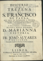 SANTA MARIA, João Álvares de, O.C. 1703 -?,<br/>Discurso sobre a Trezena de S. Francisco de Paula, que serve de preparaçam á Historia Chronologica da portentosa vida do mesmo glorioso Patriarca, e dos progressos do seu Instituto... / por João Alvares de Gusmão, Carmelita calçado da Provincia do Rio De Janeiro. - Lisboa : na Officina de Manoel Coelho Amado, 1762. - [16], 270 p. ; 4º (19 cm)