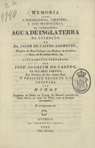 PAIVA, Manuel Joaquim Henriques de, 1752-1829<br/>Memoria sobre a excellencia, virtudes, e uso medicinal da verdadeira agua de Inglaterra da invenção do Dr. Jacob de Castro Sarmento...actualmente preparada por José Joaquim de Castro, na sua Real Fabrica, por Decretos de Sua Alteza Real o Principe Regente N.S. ordenada por M. J. H. de P. Impressa na Bahia na Typog. de Manoel Antonio da Silva Serva, no anno de 1815, com as licenças necessarias. - E re-impressa em LisboaLisboa : na Impressão Regia, 1828. - X, 49 p. ; 4º (20 cm)