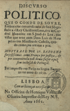 MACEDO, Duarte Ribeiro de, 1618-1680<br/>Discurso politico, que o Conde de Soure, Embaxador extraordinario de Sua Magestade a elRey Christianissimo, deu ao Cardeal Mazarine em S. Joaõ da Luz, nas visitas que teve com Dom Luis de Haro primeiro ministro de Castella, quãdo começou a tratar a paz : mostrase por 27. razoens forçosissimas, como França por justiça, & por conveniencia naõ devia fazer a paz sem inclusaõ de Portugal. - Lisboa : na Officina de Henrique Vale[n]te de Oliveira impressor delRey N.S., 1661. - [8], 72 p. ; 8º (15 cm)