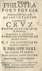 PALAFOX Y MENDOZA, Juan de, 1600-1659<br/>Philotea portuguesa peregrinaçam ao Santo Templo e Monte da Cruz de Dom Joam Palafox, & Mendoça. Traduzida, e dedicada a Veneravel Congregaçam do Oratorio de N.S. da Assumpsam, do instituto do Patriarcha S. Philippe Neri da Cidade de Lisboa. Pello Doutor Joseph de Faria Manoel Capellão Confessor da Capella, & Casa Real. - Lisboa : por Domingos Carneyro, 1682. - [20], 434 [i. é 436], [11] p., [2] f. grav. : il. ; 8º (15 cm)