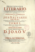 SOARES, João Álvares, 1676-17--<br/>Progymnasma Literario, e Thesouro de erudiçam Sagrada, e Humana, para enriquecer o animo das prendas, e a Alma das virtudes... / por Joaõ Alvares Soares, Sacerdote Phylosopho, Graduado e Theologo nos Estudos Geraes do Collegio da Companhia de Jesus na Baía : Tomo I. que contem setenta e dous discursos Morais, Politicos, Academicos, Doutrinaes, Asceticos, e Predicaveis, dispostos pelas letras do Alfabeto até a letra C. - Lisboa Occidental : na Officina da Musica de Theotonio Antunes Lima, Impressor da Sagrada Religiaõ de Malta, debaxo da protecçaõ dos Patriarcas S. Domingos, e S. Francisco, 1737. - [34], 690 p. ; 2º (35 cm)