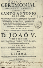 RESSURREICAO, Lourenço da,  O.F.M. 16-- -1705,<br/>Ceremonial dos Religiosos Capuchos da Provincia de Santo Antonio do Brasil : em o qual com toda a claresa se trata do modo, & ceremonias, com que se hão de celebrar os Officios Divinos, assim no Coro, como no Altar, & os mais actos da Communidade, exercicios da Religião, & costumes da Provincia, conforme os Ritos da Santa Igreja Romana, Decretos Apostolicos, & Ceremoniaes reformados / offerecido ao muyto alto, e muy poderoso Rey D. João V. Nosso Senhor pelo P. Fr. Cosme do Espirito Santo, Provincial da mesma Provincia ; composto pelo P. Fr. Lourenço da Ressurreyção, filho da ditta Provincia. - Lisboa : na Officina de Manoel, e Joseph Lopes Ferreyra, 1708. - [20], 660 p. ; 4º (21 cm)