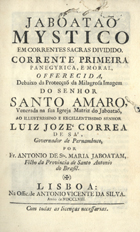 JABOATAO, António de Santa Maria, O.F.M. 1695-1763?,<br/>Jaboataõ mystico em correntes sacras dividido. Corrente primeira panegyrica, e moral, offerecida debaixo da protecçaõ da Milagrosa Imagem do Senhor Santo Amaro, venerada na sua Igreja Matriz de Jaboataõ, ao Illustrissimo e Excellentissimo Senhor Luiz Jozé Correa de Sá, Governador de Pernambuco / por Fr. Antonio de Sta. Maria Jaboatam, filho da Provincia de Santo Antonio do Brasil. - Lisboa : na Offic. de Antonio Vicente da Silva, 1758. - [40], 292 p. ; 4º (20 cm)