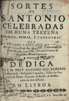 ROSARIO, António do, O.F.M. Cap. 1647-1704,<br/>Sortes de S. Antonio celebradas em huma trezena historica, moral, e panegyrica: que ao Senhor Cayetano de Mello, & Castro, do Conselho de sua Magestade, Comendador da Ordem de Cristo, Governador, &  Capitão General de Pernambuco, & mais Capitanias annexas dedica o R.P.M. Frey Antonio do Rosario Ulissiponense, Religioso Capucho, filho da Provincia de Santo Antonio do Brasil, & Missionario do dito Estado  / Antonio do Rosario. - Em Lisboa : na Officina de Miguel Manescal da Costa, impressor do Santo Officio, 1701. - [16], 162, [36] p. ; 4º (19 cm)